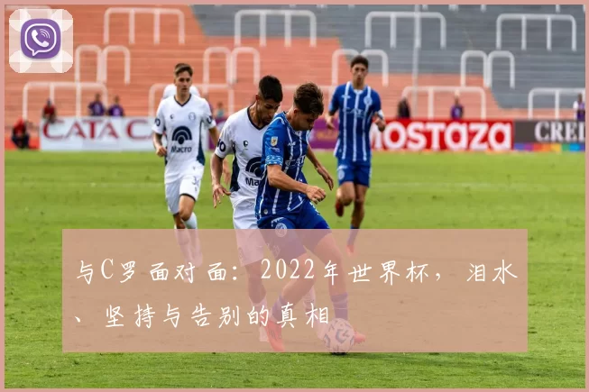 与C罗面对面：2022年世界杯，泪水、坚持与告别的真相
