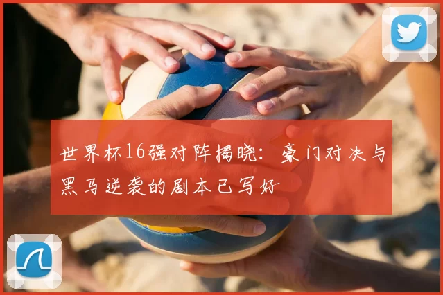 世界杯16强对阵揭晓：豪门对决与黑马逆袭的剧本已写好