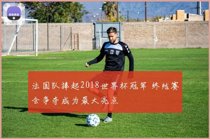 法国队捧起2018世界杯冠军 终结赛会争夺成为最大亮点