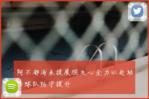 阿不都海米提展现决心全力以赴助力球队防守提升