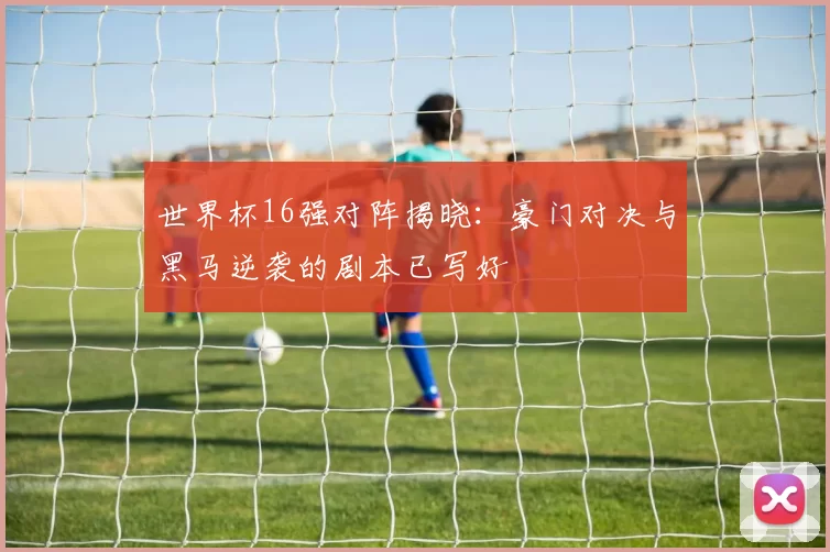 世界杯16强对阵揭晓:豪门对决与黑马逆袭的剧本已写好