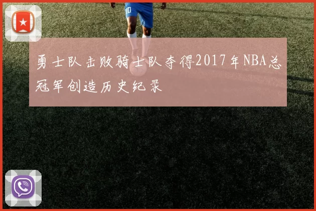 勇士队击败骑士队夺得2017年NBA总冠军创造历史纪录