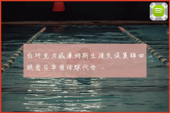 白巧克力威廉姆斯生涯失误集锦回顾昔日华丽传球代价