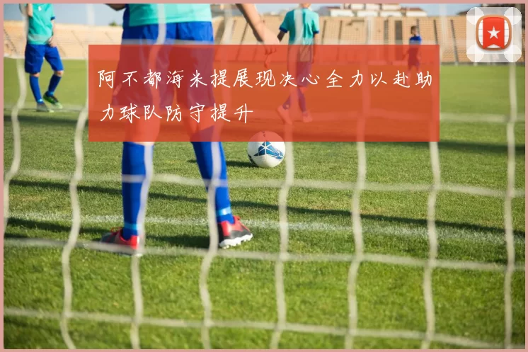 阿不都海米提展现决心全力以赴助力球队防守提升