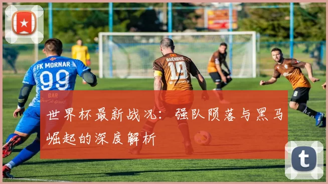世界杯最新战况：强队陨落与黑马崛起的深度解析
