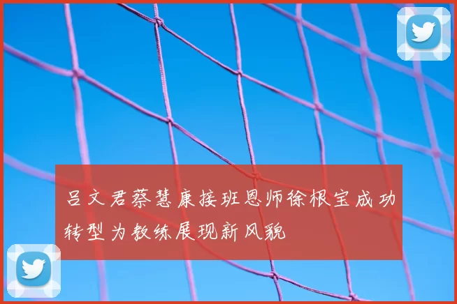 吕文君蔡慧康接班恩师徐根宝成功转型为教练展现新风貌