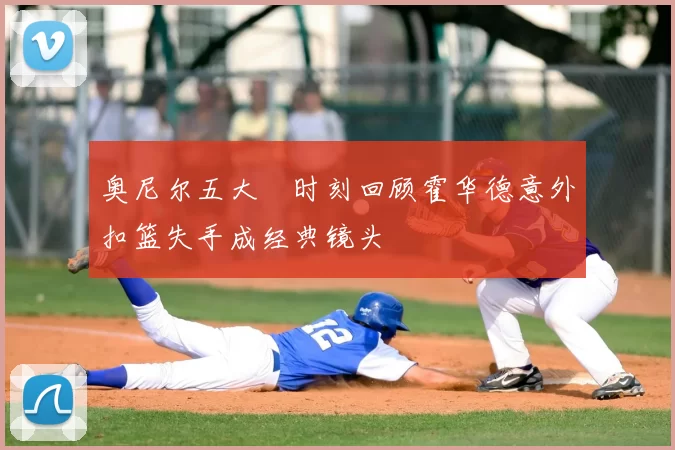 奥尼尔五大囧时刻回顾霍华德意外扣篮失手成经典镜头