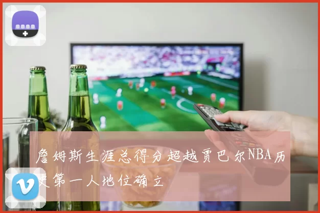 詹姆斯生涯总得分超越贾巴尔NBA历史第一人地位确立