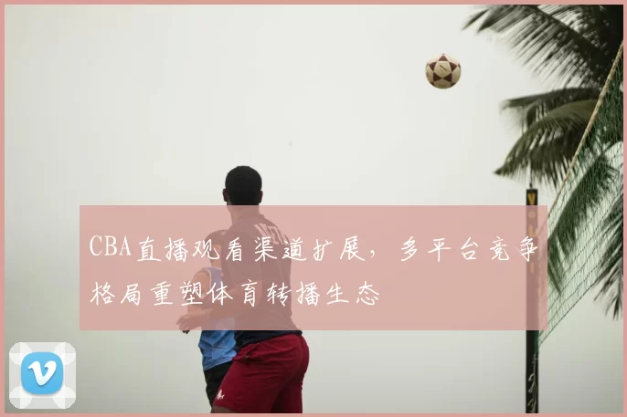 CBA直播观看渠道扩展，多平台竞争格局重塑体育转播生态