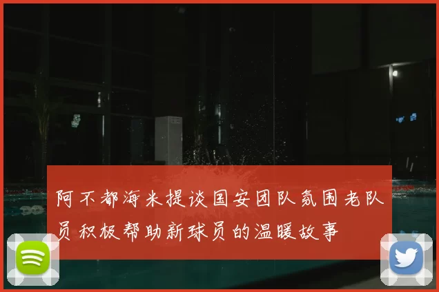 阿不都海米提谈国安团队氛围老队员积极帮助新球员的温暖故事