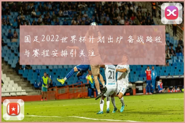 国足2022世界杯计划出炉 备战路径与赛程安排引关注