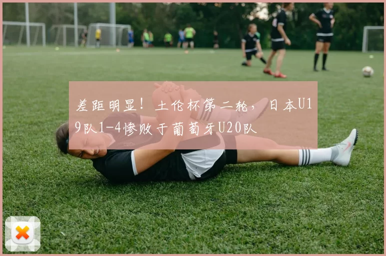 差距明显！土伦杯第二轮，日本U19队1-4惨败于葡萄牙U20队
