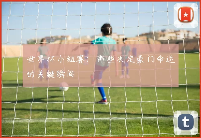 世界杯小组赛:那些决定豪门命运的关键瞬间