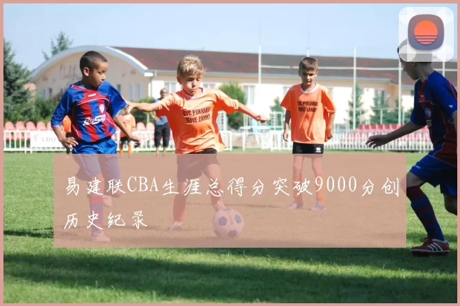 易建联CBA生涯总得分突破9000分创历史纪录