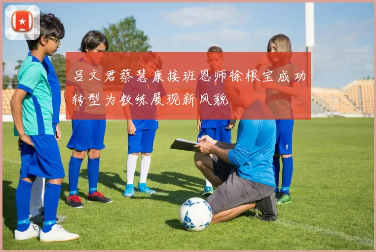吕文君蔡慧康接班恩师徐根宝成功转型为教练展现新风貌