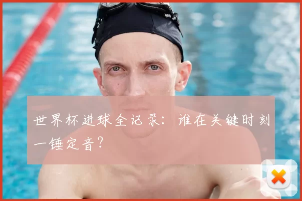 世界杯进球全记录：谁在关键时刻一锤定音？
