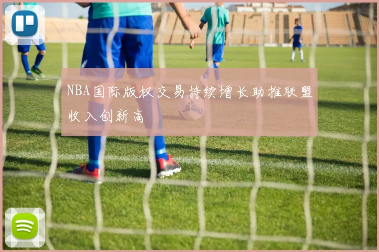 NBA国际版权交易持续增长助推联盟收入创新高