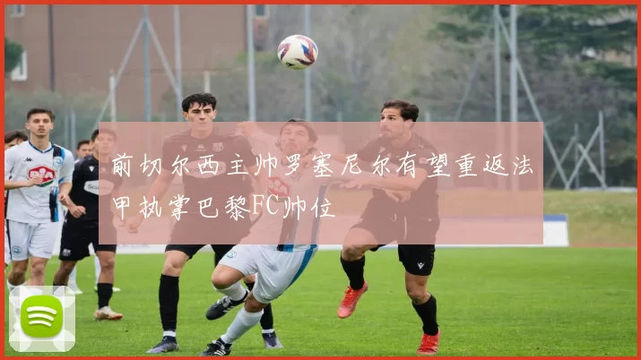 前切尔西主帅罗塞尼尔有望重返法甲执掌巴黎FC帅位