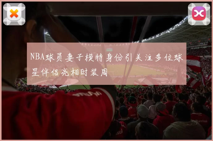 NBA球员妻子模特身份引关注多位球星伴侣亮相时装周